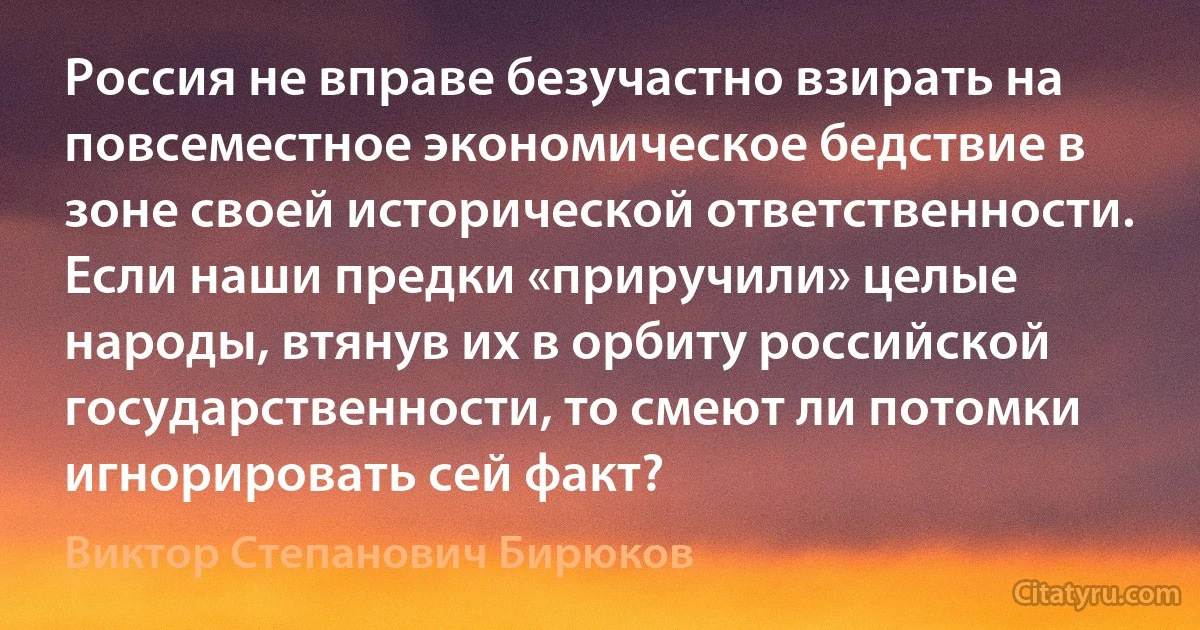 Россия не вправе безучастно взирать на повсеместное экономическое бедствие в зоне своей исторической ответственности. Если наши предки «приручили» целые народы, втянув их в орбиту российской государственности, то смеют ли потомки игнорировать сей факт? (Виктор Степанович Бирюков)