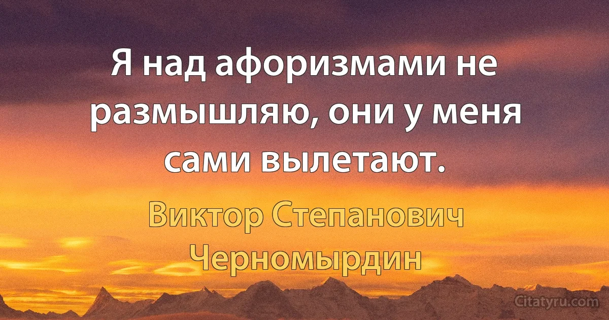 Я над афоризмами не размышляю, они у меня сами вылетают. (Виктор Степанович Черномырдин)