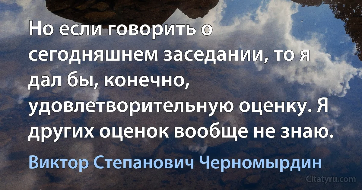 Но если говорить о сегодняшнем заседании, то я дал бы, конечно, удовлетворительную оценку. Я других оценок вообще не знаю. (Виктор Степанович Черномырдин)