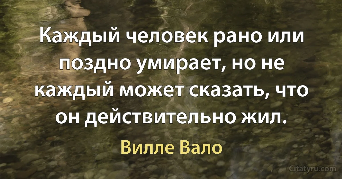 Каждый человек рано или поздно умирает, но не каждый может сказать, что он действительно жил. (Вилле Вало)