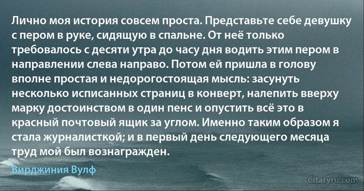 Лично моя история совсем проста. Представьте себе девушку с пером в руке, сидящую в спальне. От неё только требовалось с десяти утра до часу дня водить этим пером в направлении слева направо. Потом ей пришла в голову вполне простая и недорогостоящая мысль: засунуть несколько исписанных страниц в конверт, налепить вверху марку достоинством в один пенс и опустить всё это в красный почтовый ящик за углом. Именно таким образом я стала журналисткой; и в первый день следующего месяца труд мой был вознагражден. (Вирджиния Вулф)