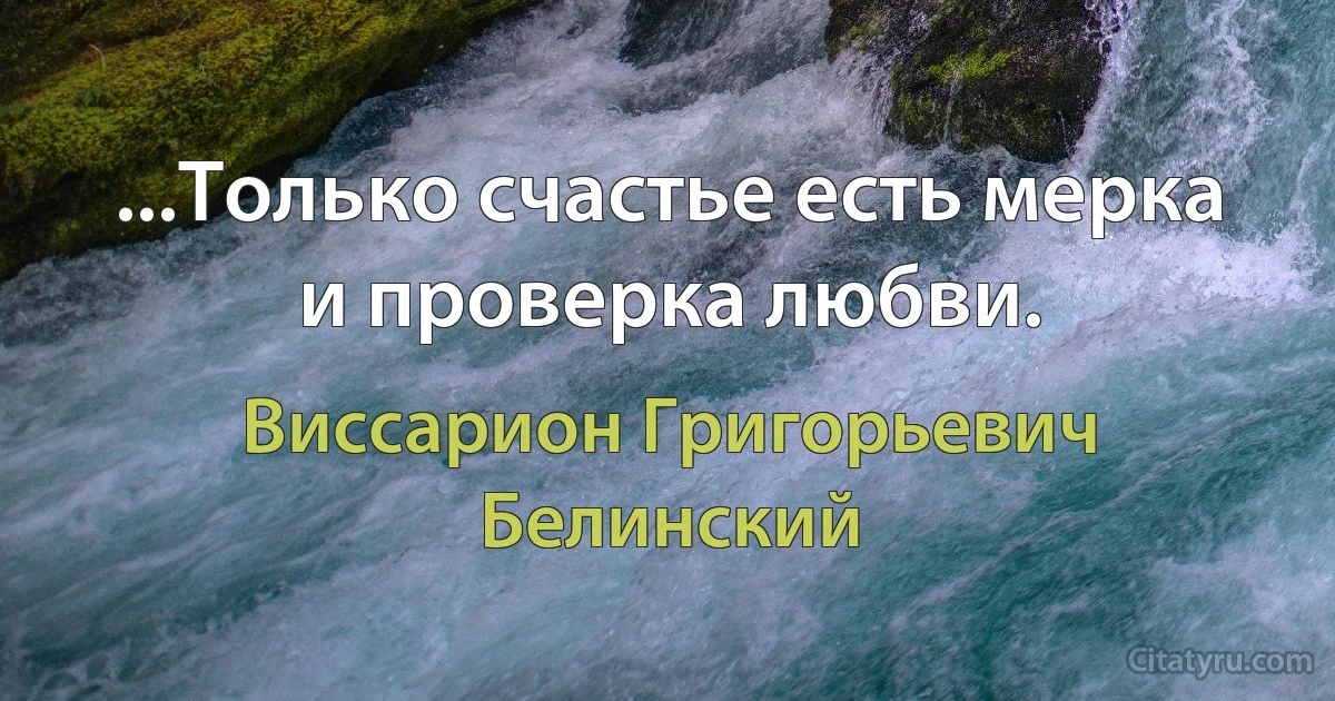 ...Только счастье есть мерка и проверка любви. (Виссарион Григорьевич Белинский)