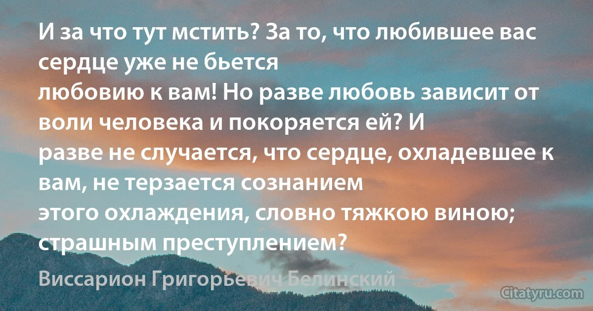 И за что тут мстить? За то, что любившее вас сердце уже не бьется
любовию к вам! Но разве любовь зависит от воли человека и покоряется ей? И
разве не случается, что сердце, охладевшее к вам, не терзается сознанием
этого охлаждения, словно тяжкою виною; страшным преступлением? (Виссарион Григорьевич Белинский)