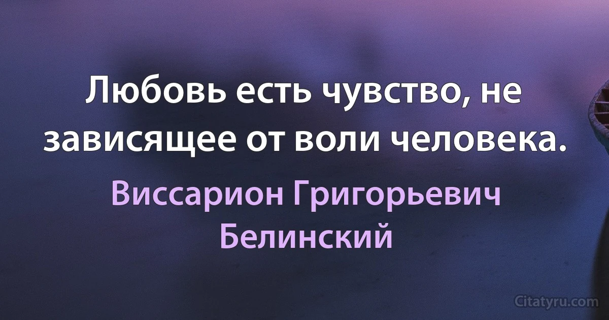 Любовь есть чувство, не зависящее от воли человека. (Виссарион Григорьевич Белинский)