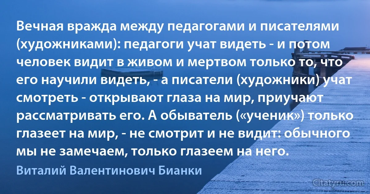 Вечная вражда между педагогами и писателями (художниками): педагоги учат видеть - и потом человек видит в живом и мертвом только то, что его научили видеть, - а писатели (художники) учат смотреть - открывают глаза на мир, приучают рассматривать его. А обыватель («ученик») только глазеет на мир, - не смотрит и не видит: обычного мы не замечаем, только глазеем на него. (Виталий Валентинович Бианки)