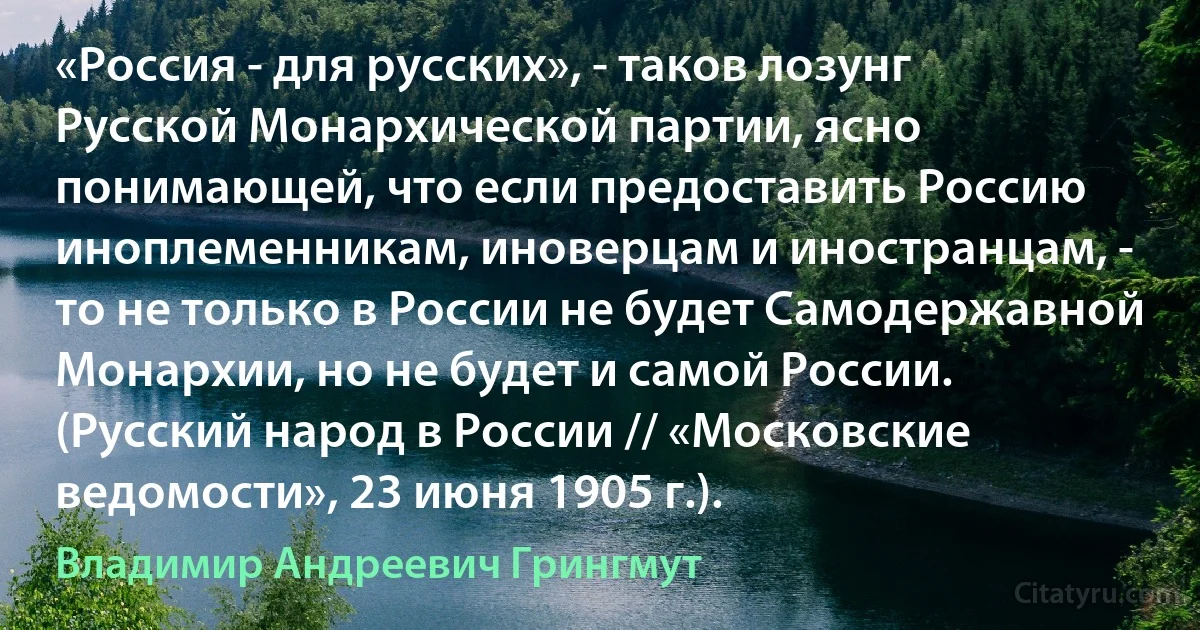 «Россия - для русских», - таков лозунг Русской Монархической партии, ясно понимающей, что если предоставить Россию иноплеменникам, иноверцам и иностранцам, - то не только в России не будет Самодержавной Монархии, но не будет и самой России. (Русский народ в России // «Московские ведомости», 23 июня 1905 г.). (Владимир Андреевич Грингмут)