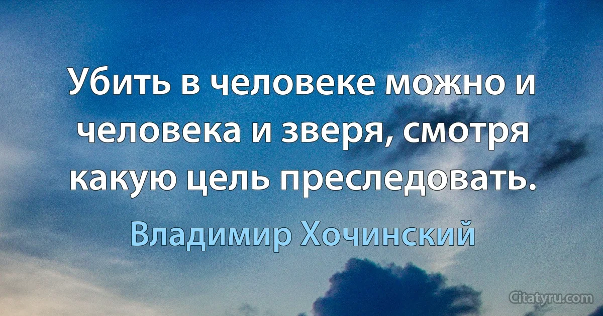 Убить в человеке можно и человека и зверя, смотря какую цель преследовать. (Владимир Хочинский)