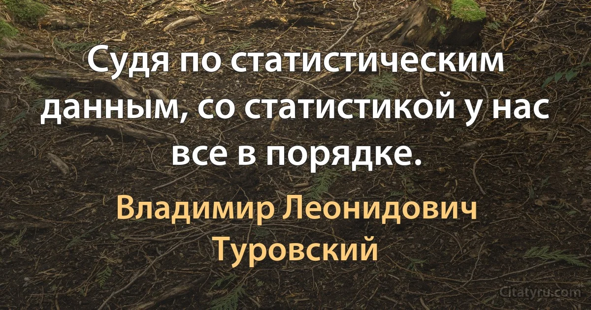 Судя по статистическим данным, со статистикой у нас все в порядке. (Владимир Леонидович Туровский)