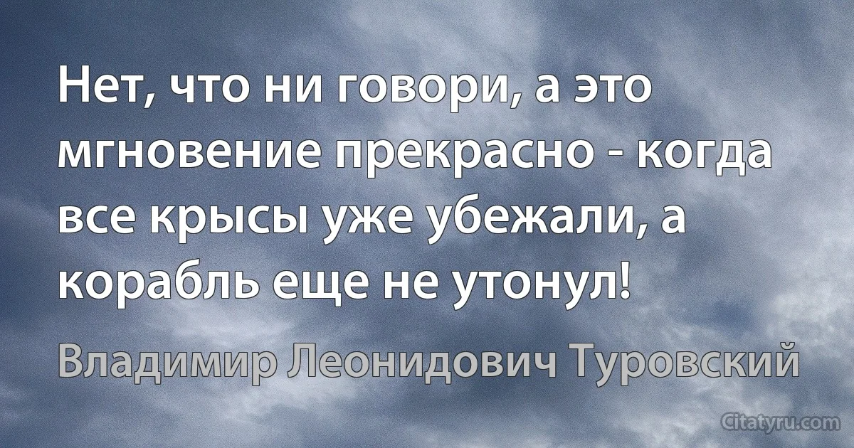 Нет, что ни говори, а это мгновение прекрасно - когда все крысы уже убежали, а корабль еще не утонул! (Владимир Леонидович Туровский)