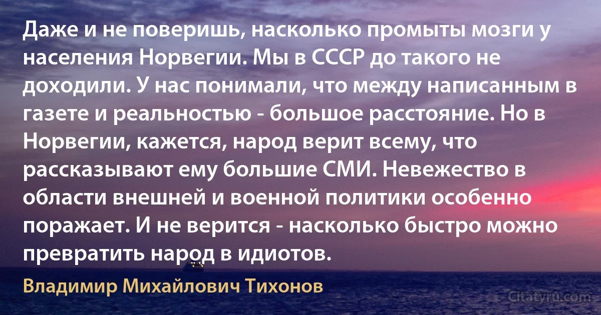 Даже и не поверишь, насколько промыты мозги у населения Норвегии. Мы в СССР до такого не доходили. У нас понимали, что между написанным в газете и реальностью - большое расстояние. Но в Норвегии, кажется, народ верит всему, что рассказывают ему большие СМИ. Невежество в области внешней и военной политики особенно поражает. И не верится - насколько быстро можно превратить народ в идиотов. (Владимир Михайлович Тихонов)