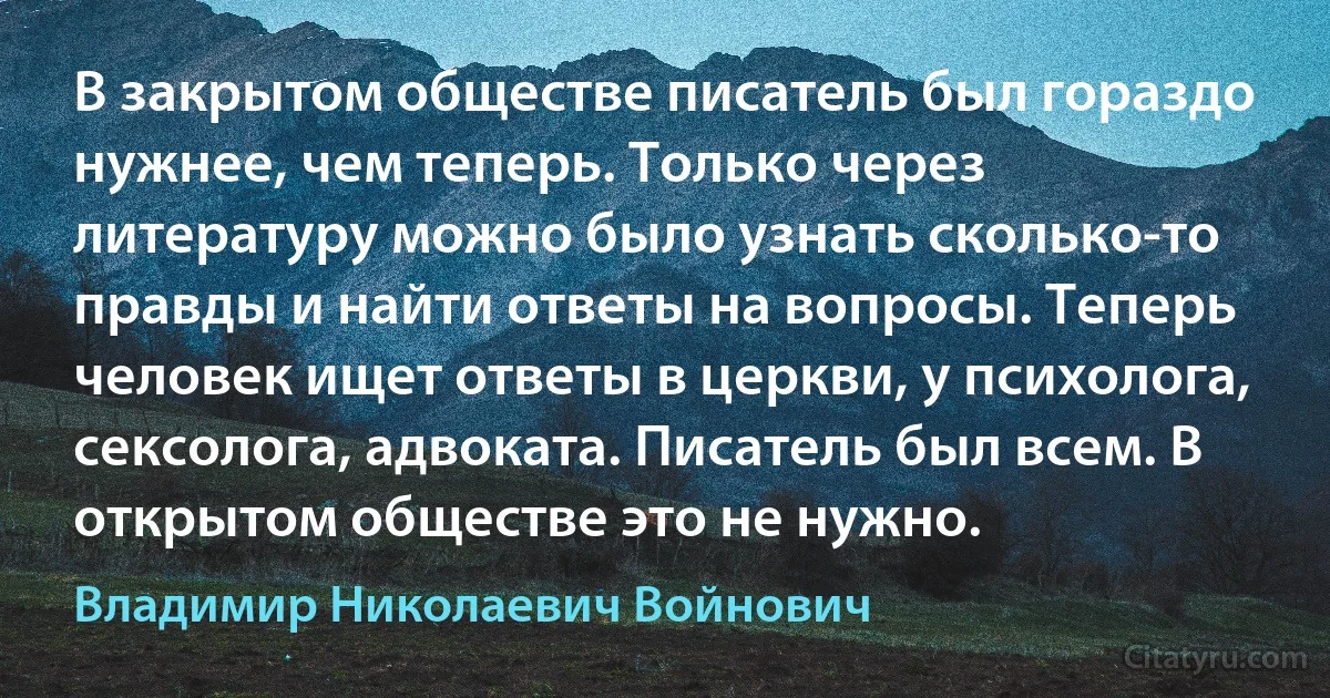 В закрытом обществе писатель был гораздо нужнее, чем теперь. Только через литературу можно было узнать сколько-то правды и найти ответы на вопросы. Теперь человек ищет ответы в церкви, у психолога, сексолога, адвоката. Писатель был всем. В открытом обществе это не нужно. (Владимир Николаевич Войнович)