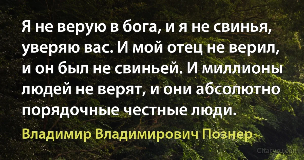 Я не верую в бога, и я не свинья, уверяю вас. И мой отец не верил, и он был не свиньей. И миллионы людей не верят, и они абсолютно порядочные честные люди. (Владимир Владимирович Познер)