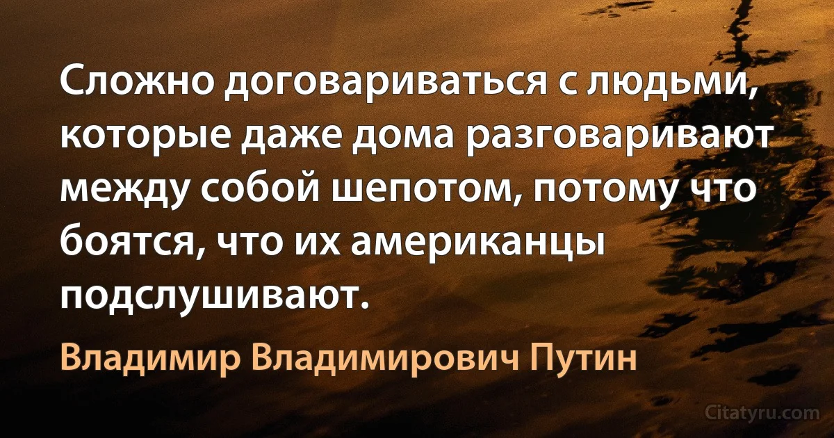 Сложно договариваться с людьми, которые даже дома разговаривают между собой шепотом, потому что боятся, что их американцы подслушивают. (Владимир Владимирович Путин)