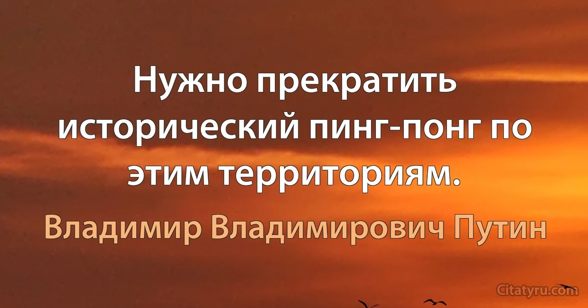 Нужно прекратить исторический пинг-понг по этим территориям. (Владимир Владимирович Путин)