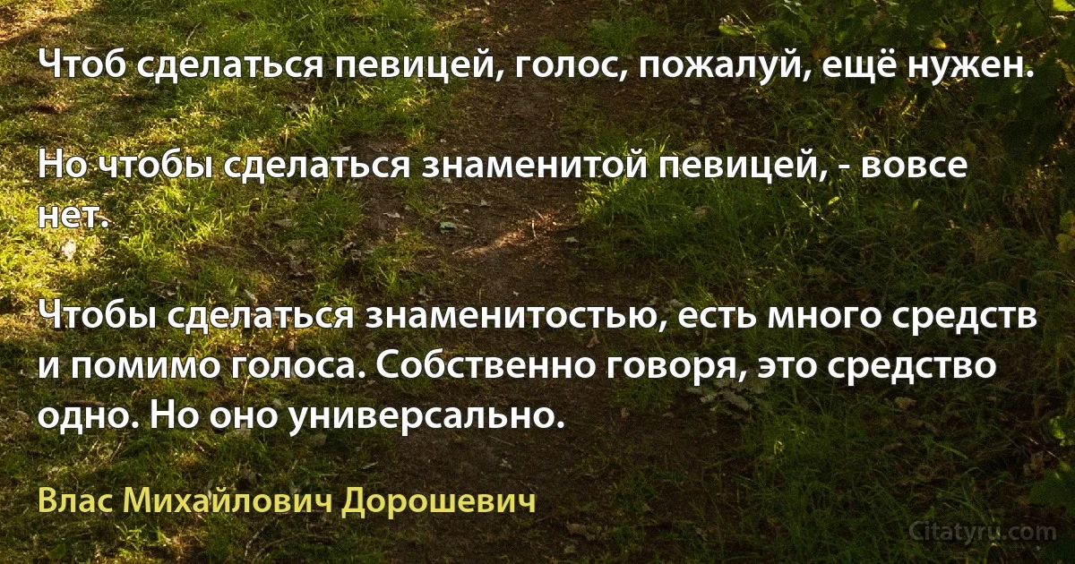 Чтоб сделаться певицей, голос, пожалуй, ещё нужен.

Но чтобы сделаться знаменитой певицей, - вовсе нет.

Чтобы сделаться знаменитостью, есть много средств и помимо голоса. Собственно говоря, это средство одно. Но оно универсально. (Влас Михайлович Дорошевич)