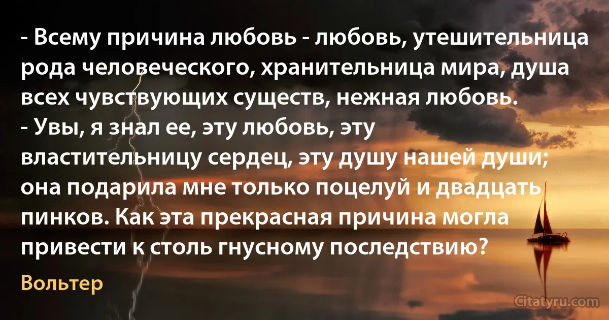 - Всему причина любовь - любовь, утешительница рода человеческого, хранительница мира, душа всех чувствующих существ, нежная любовь.
- Увы, я знал ее, эту любовь, эту властительницу сердец, эту душу нашей души; она подарила мне только поцелуй и двадцать пинков. Как эта прекрасная причина могла привести к столь гнусному последствию? (Вольтер)