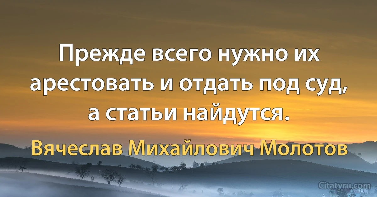 Прежде всего нужно их арестовать и отдать под суд, а статьи найдутся. (Вячеслав Михайлович Молотов)