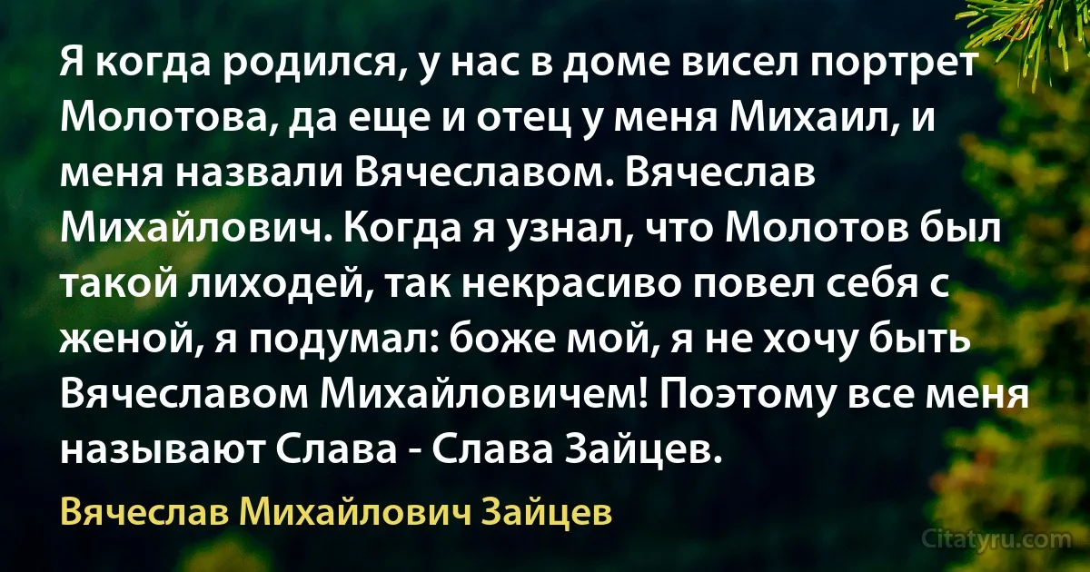 Я когда родился, у нас в доме висел портрет Молотова, да еще и отец у меня Михаил, и меня назвали Вячеславом. Вячеслав Михайлович. Когда я узнал, что Молотов был такой лиходей, так некрасиво повел себя с женой, я подумал: боже мой, я не хочу быть Вячеславом Михайловичем! Поэтому все меня называют Слава - Слава Зайцев. (Вячеслав Михайлович Зайцев)