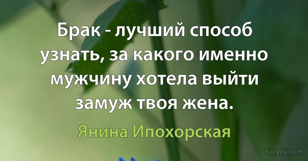 Брак - лучший способ узнать, за какого именно мужчину хотела выйти замуж твоя жена. (Янина Ипохорская)