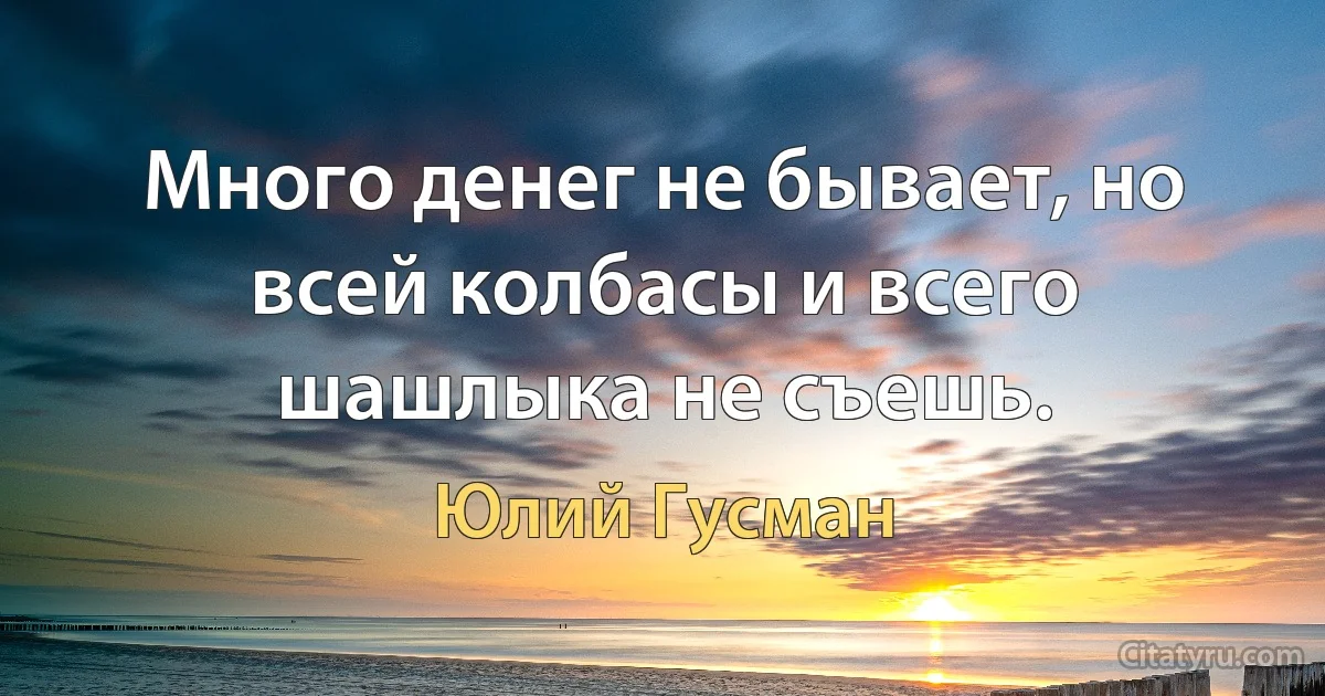 Много денег не бывает, но всей колбасы и всего шашлыка не съешь. (Юлий Гусман)