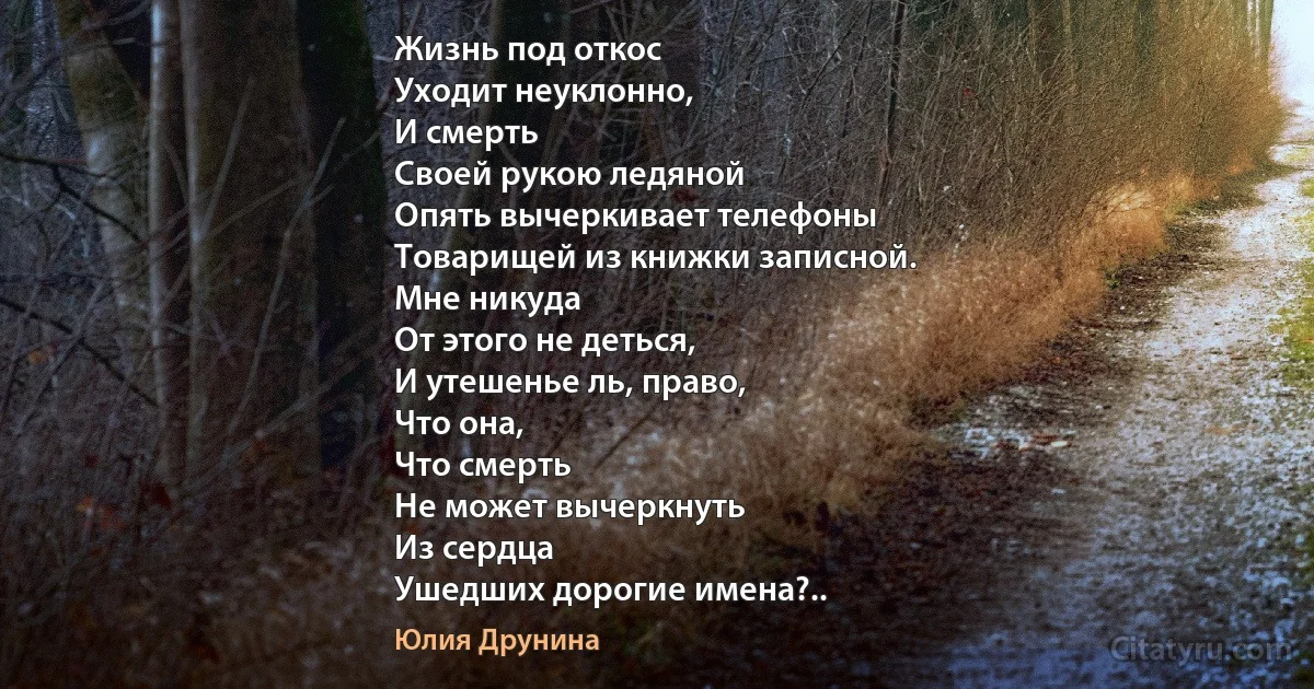 Жизнь под откос
Уходит неуклонно,
И смерть
Своей рукою ледяной
Опять вычеркивает телефоны
Товарищей из книжки записной.
Мне никуда
От этого не деться,
И утешенье ль, право,
Что она,
Что смерть
Не может вычеркнуть
Из сердца
Ушедших дорогие имена?.. (Юлия Друнина)