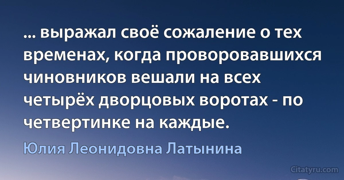 ... выражал своё сожаление о тех временах, когда проворовавшихся чиновников вешали на всех четырёх дворцовых воротах - по четвертинке на каждые. (Юлия Леонидовна Латынина)