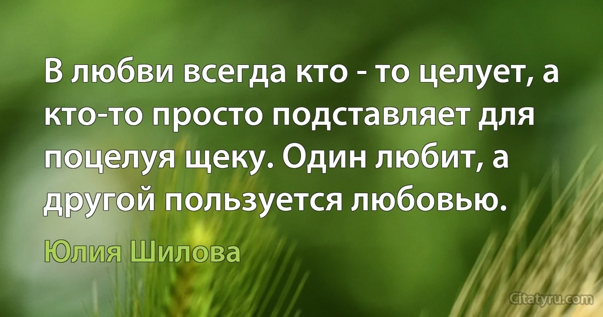 В любви всегда кто - то целует, а кто-то просто подставляет для поцелуя щеку. Один любит, а другой пользуется любовью. (Юлия Шилова)