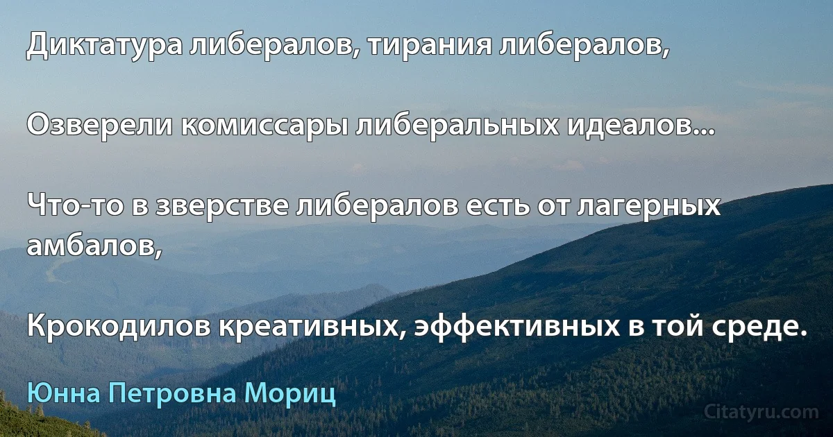 Диктатура либералов, тирания либералов,

Озверели комиссары либеральных идеалов...

Что-то в зверстве либералов есть от лагерных амбалов,

Крокодилов креативных, эффективных в той среде. (Юнна Петровна Мориц)