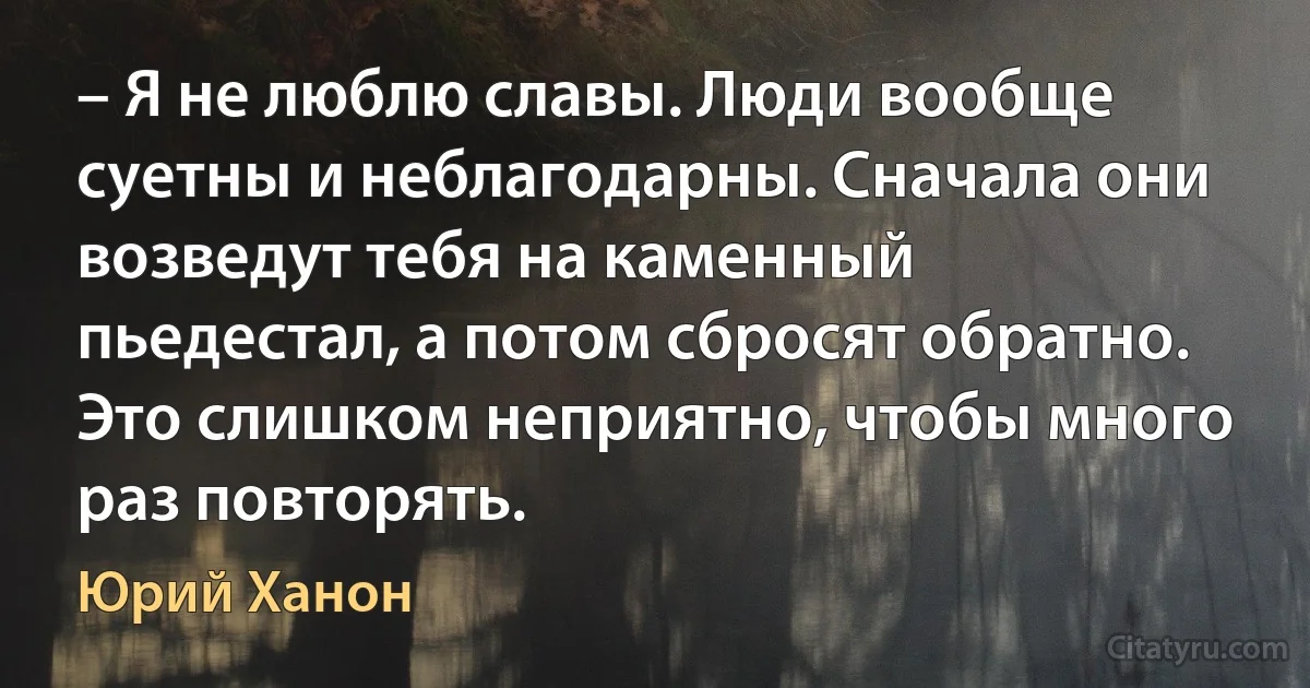 – Я не люблю славы. Люди вообще суетны и неблагодарны. Сначала они возведут тебя на каменный пьедестал, а потом сбросят обратно. Это слишком неприятно, чтобы много раз повторять. (Юрий Ханон)