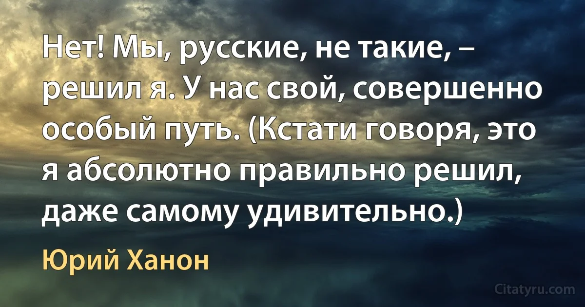 Нет! Мы, русские, не такие, – решил я. У нас свой, совершенно особый путь. (Кстати говоря, это я абсолютно правильно решил, даже самому удивительно.) (Юрий Ханон)