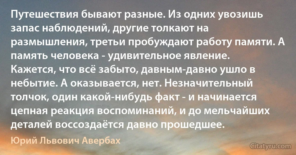 Путешествия бывают разные. Из одних увозишь запас наблюдений, другие толкают на размышления, третьи пробуждают работу памяти. А память человека - удивительное явление. Кажется, что всё забыто, давным-давно ушло в небытие. А оказывается, нет. Незначительный толчок, один какой-нибудь факт - и начинается цепная реакция воспоминаний, и до мельчайших деталей воссоздаётся давно прошедшее. (Юрий Львович Авербах)