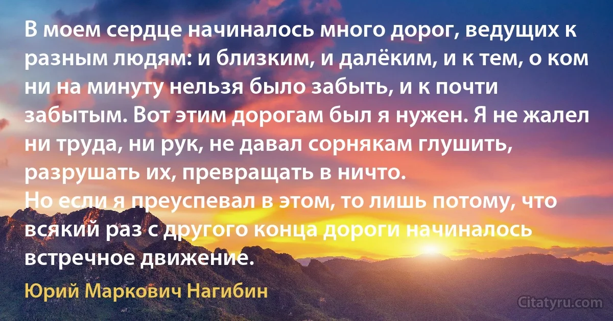 В моем сердце начиналось много дорог, ведущих к разным людям: и близким, и далёким, и к тем, о ком ни на минуту нельзя было забыть, и к почти забытым. Вот этим дорогам был я нужен. Я не жалел ни труда, ни рук, не давал сорнякам глушить, разрушать их, превращать в ничто.
Но если я преуспевал в этом, то лишь потому, что всякий раз с другого конца дороги начиналось встречное движение. (Юрий Маркович Нагибин)