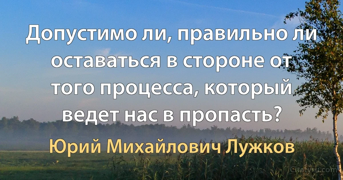 Допустимо ли, правильно ли оставаться в стороне от того процесса, который ведет нас в пропасть? (Юрий Михайлович Лужков)