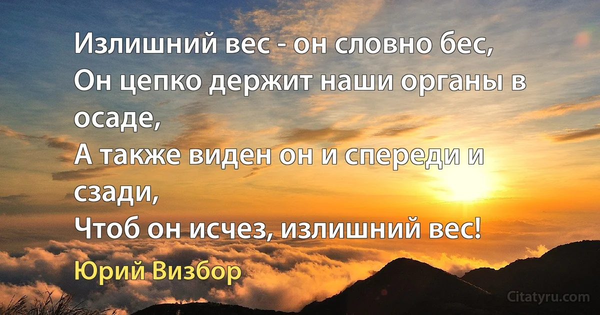 Излишний вес - он словно бес, 
Он цепко держит наши органы в осаде, 
А также виден он и спереди и сзади, 
Чтоб он исчез, излишний вес! (Юрий Визбор)