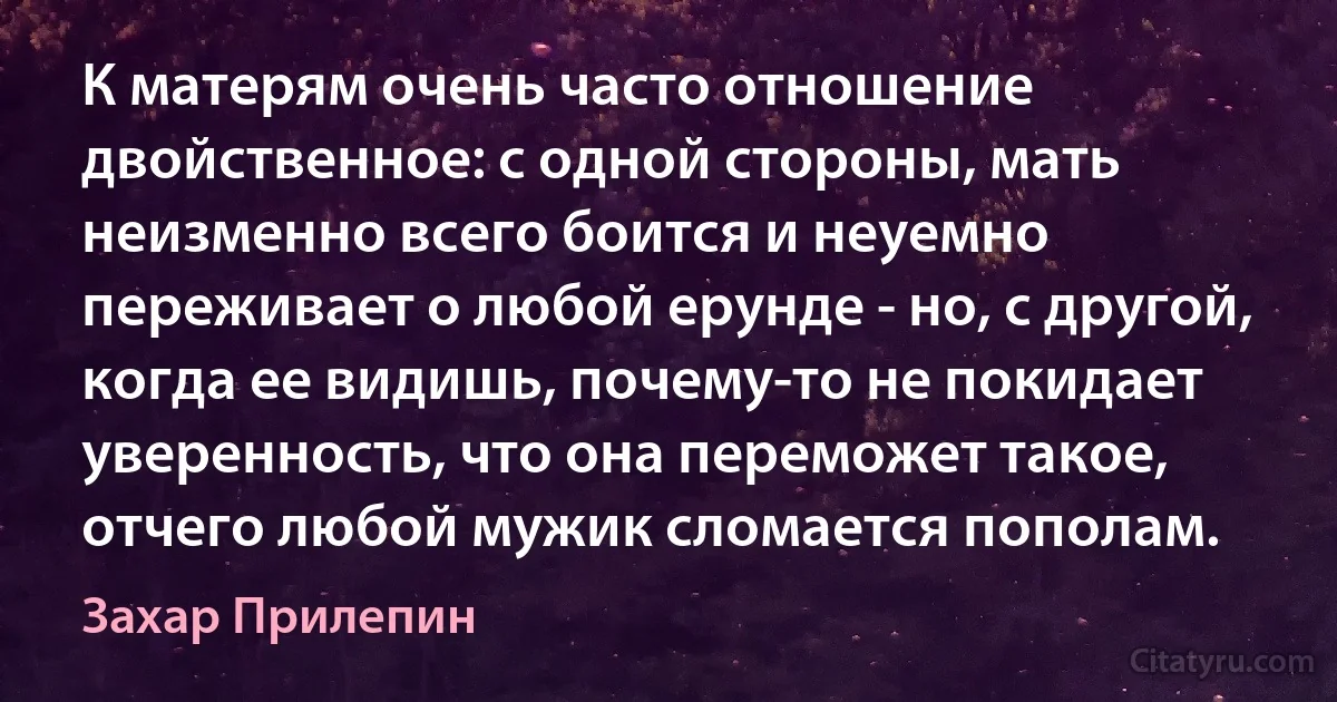 К матерям очень часто отношение двойственное: с одной стороны, мать неизменно всего боится и неуемно переживает о любой ерунде - но, с другой, когда ее видишь, почему-то не покидает уверенность, что она переможет такое, отчего любой мужик сломается пополам. (Захар Прилепин)