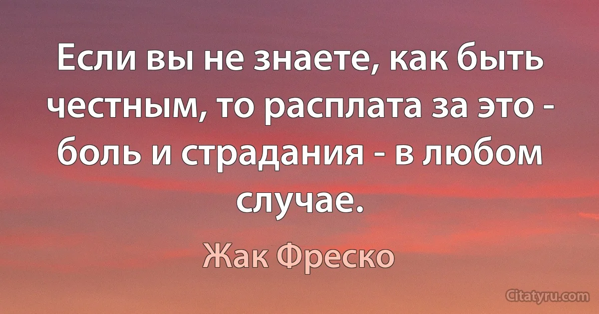 Если вы не знаете, как быть честным, то расплата за это - боль и страдания - в любом случае. (Жак Фреско)