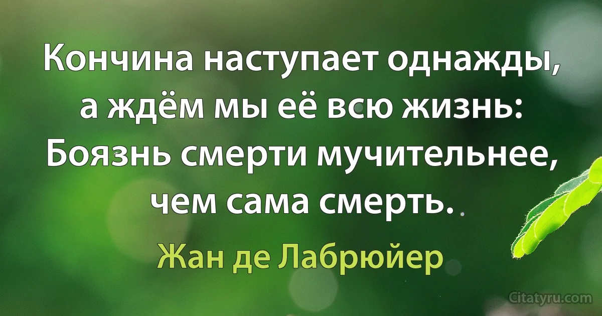 Кончина наступает однажды, а ждём мы её всю жизнь:
Боязнь смерти мучительнее, чем сама смерть. (Жан де Лабрюйер)