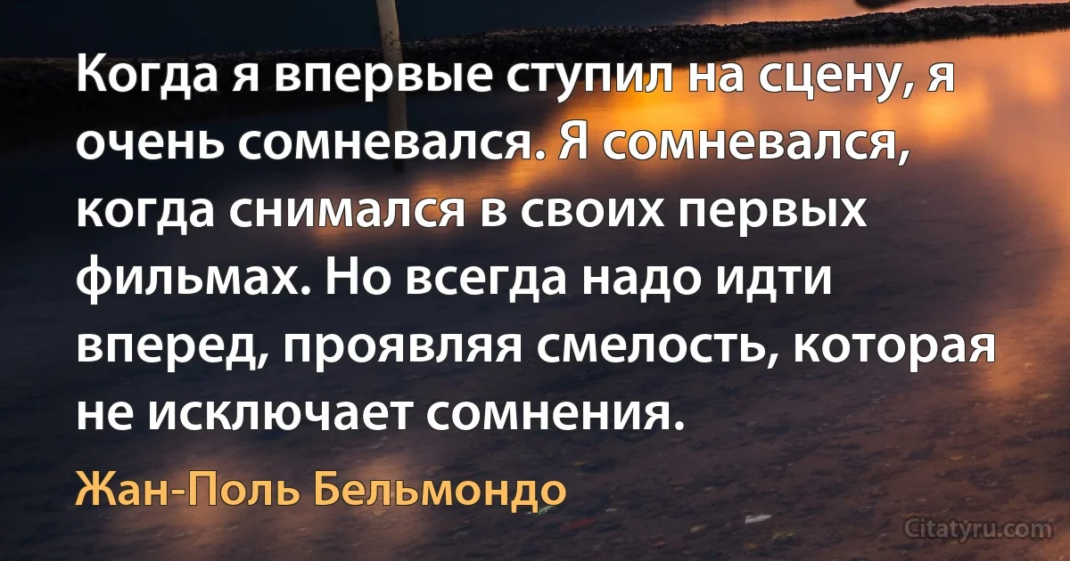 Когда я впервые ступил на сцену, я очень сомневался. Я сомневался, когда снимался в своих первых фильмах. Но всегда надо идти вперед, проявляя смелость, которая не исключает сомнения. (Жан-Поль Бельмондо)