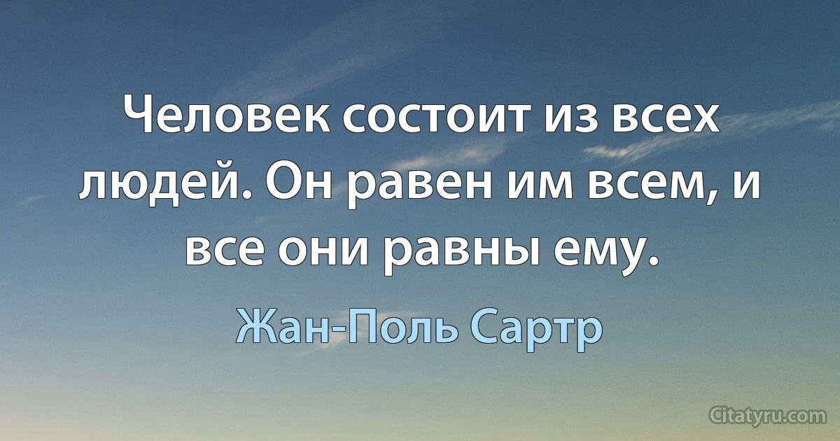 Человек состоит из всех людей. Он равен им всем, и все они равны ему. (Жан-Поль Сартр)