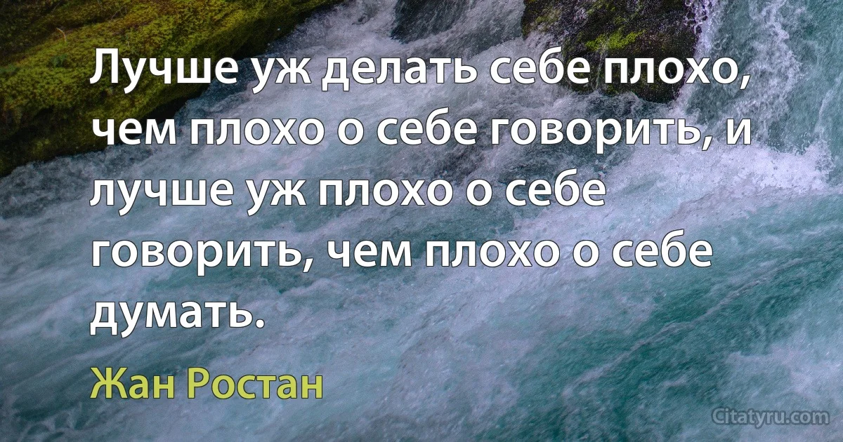 Лучше уж делать себе плохо, чем плохо о себе говорить, и лучше уж плохо о себе говорить, чем плохо о себе думать. (Жан Ростан)