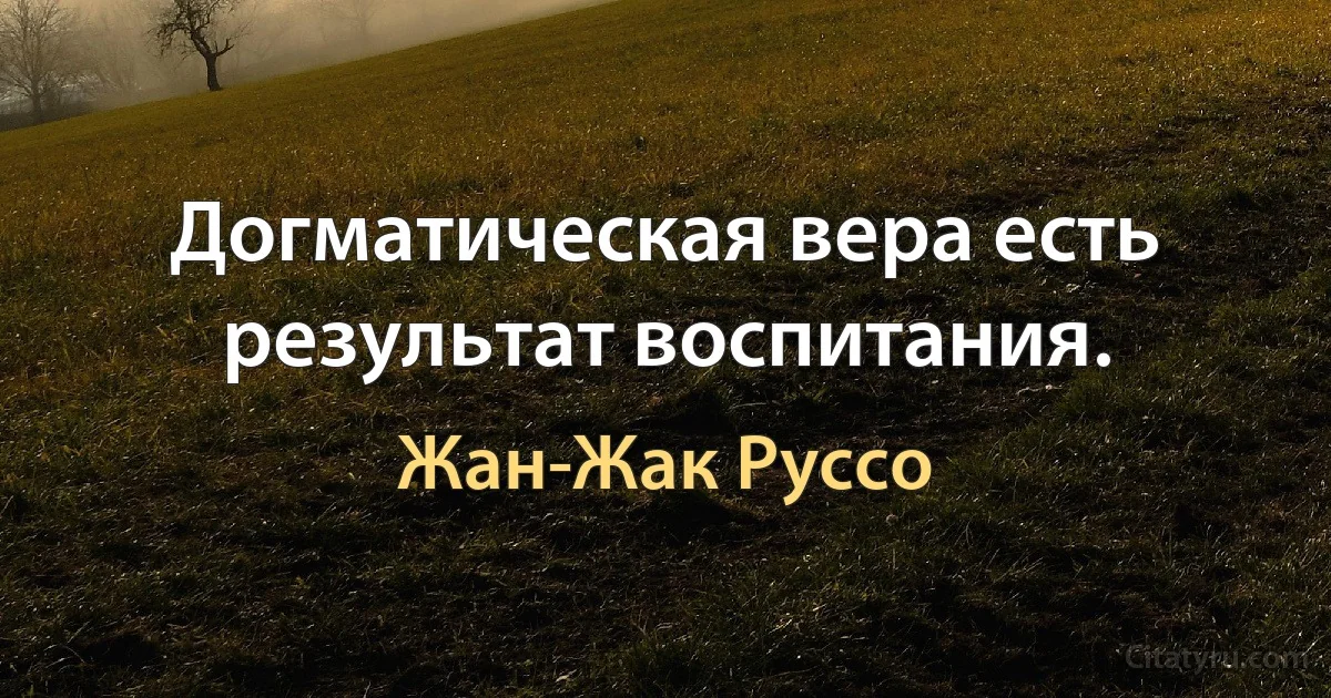 Догматическая вера есть результат воспитания. (Жан-Жак Руссо)