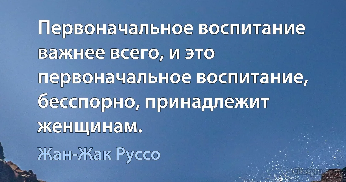 Первоначальное воспитание важнее всего, и это первоначальное воспитание, бесспорно, принадлежит женщинам. (Жан-Жак Руссо)