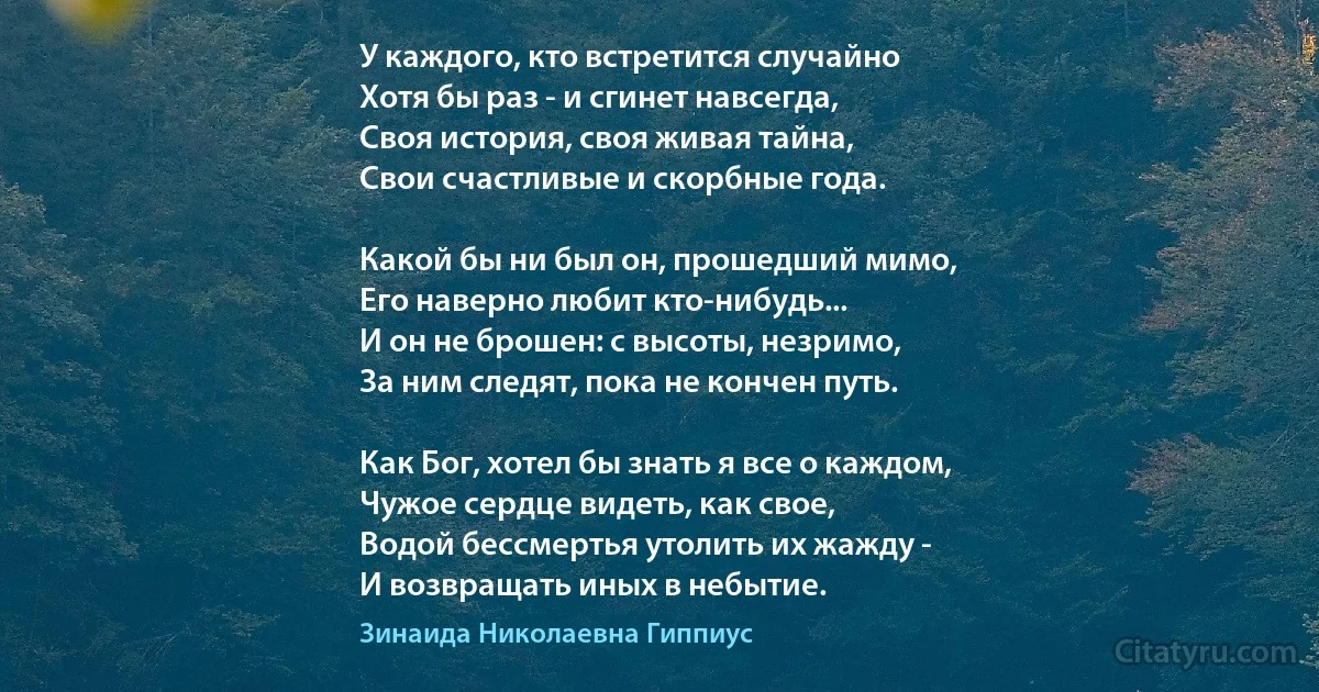 У каждого, кто встретится случайно
Хотя бы раз - и сгинет навсегда,
Своя история, своя живая тайна,
Свои счастливые и скорбные года.

Какой бы ни был он, прошедший мимо,
Его наверно любит кто-нибудь...
И он не брошен: с высоты, незримо,
За ним следят, пока не кончен путь.

Как Бог, хотел бы знать я все о каждом,
Чужое сердце видеть, как свое,
Водой бессмертья утолить их жажду -
И возвращать иных в небытие. (Зинаида Николаевна Гиппиус)