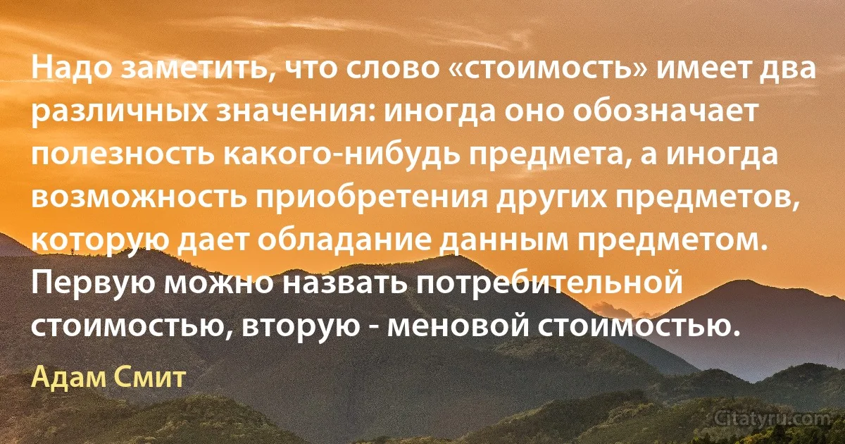 Надо заметить, что слово «стоимость» имеет два различных значения: иногда оно обозначает полезность какого-нибудь предмета, а иногда возможность приобретения других предметов, которую дает обладание данным предметом. Первую можно назвать потребительной стоимостью, вторую - меновой стоимостью. (Адам Смит)