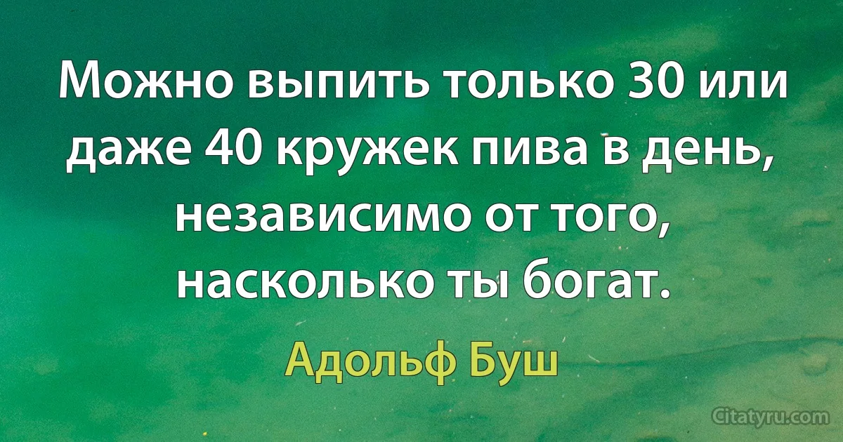 Можно выпить только 30 или даже 40 кружек пива в день, независимо от того, насколько ты богат. (Адольф Буш)