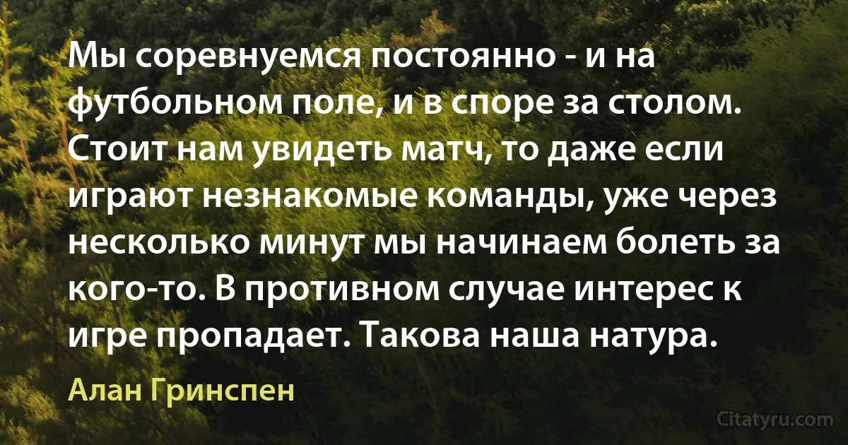 Мы соревнуемся постоянно - и на футбольном поле, и в споре за столом. Стоит нам увидеть матч, то даже если играют незнакомые команды, уже через несколько минут мы начинаем болеть за кого-то. В противном случае интерес к игре пропадает. Такова наша натура. (Алан Гринспен)