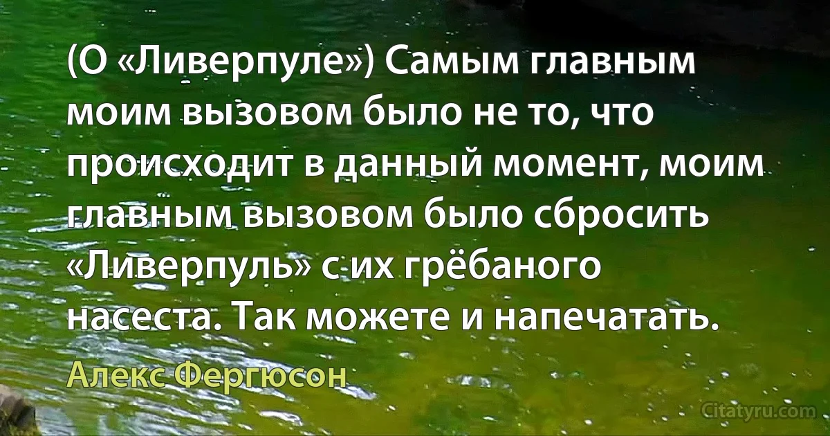 (О «Ливерпуле») Самым главным моим вызовом было не то, что происходит в данный момент, моим главным вызовом было сбросить «Ливерпуль» с их грёбаного насеста. Так можете и напечатать. (Алекс Фергюсон)