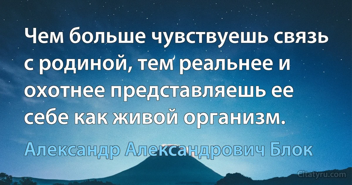 Чем больше чувствуешь связь с родиной, тем реальнее и охотнее представляешь ее себе как живой организм. (Александр Александрович Блок)