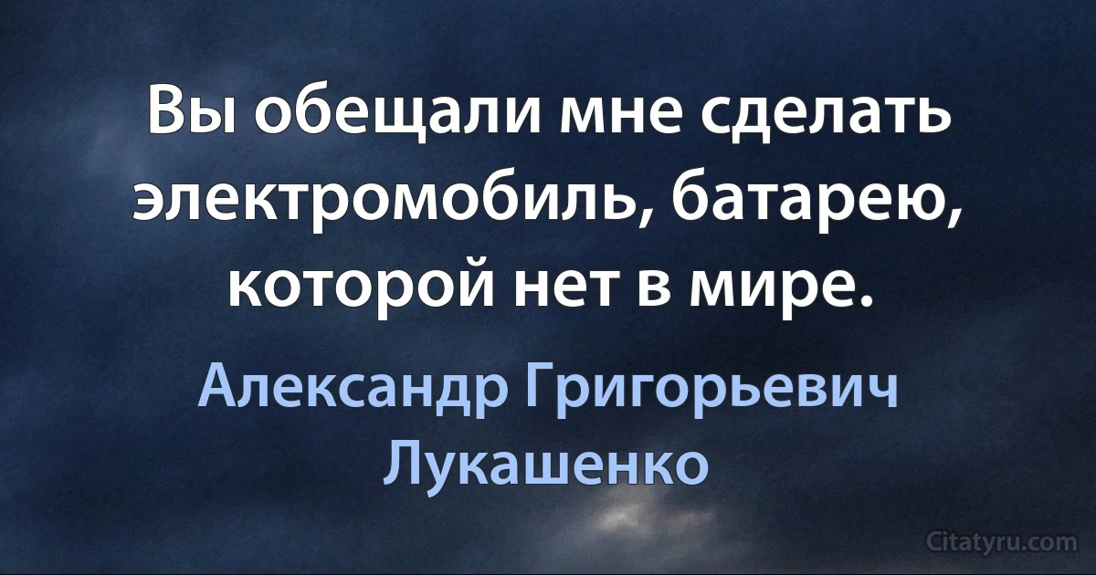 Вы обещали мне сделать электромобиль, батарею, которой нет в мире. (Александр Григорьевич Лукашенко)