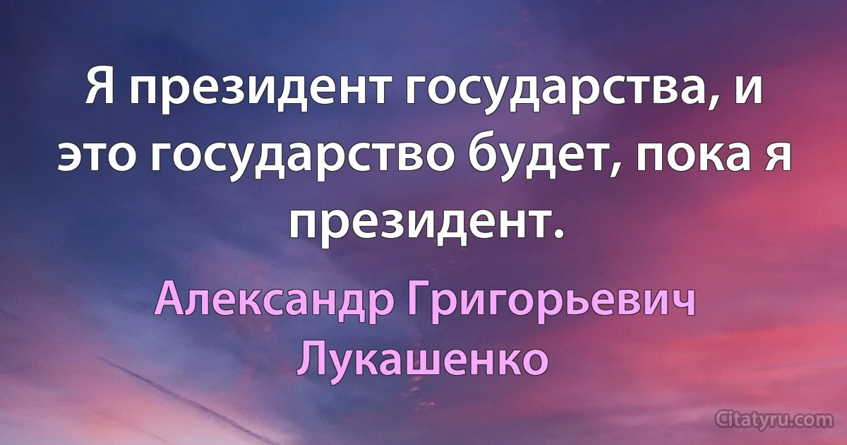 Я президент государства, и это государство будет, пока я президент. (Александр Григорьевич Лукашенко)